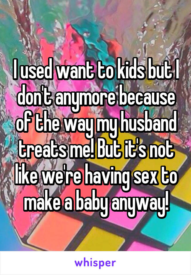 I used want to kids but I don't anymore because of the way my husband treats me! But it's not like we're having sex to make a baby anyway!