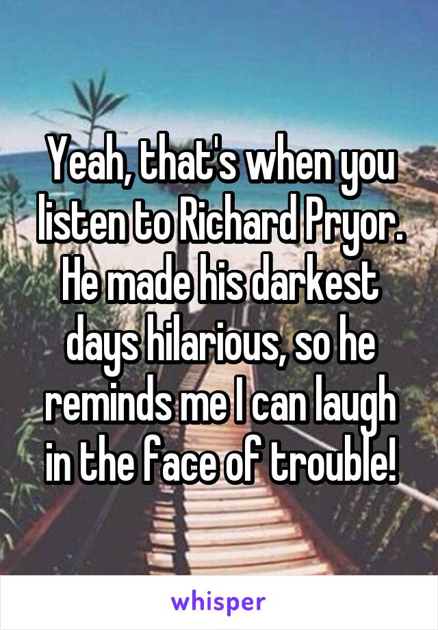 Yeah, that's when you listen to Richard Pryor. He made his darkest days hilarious, so he reminds me I can laugh in the face of trouble!