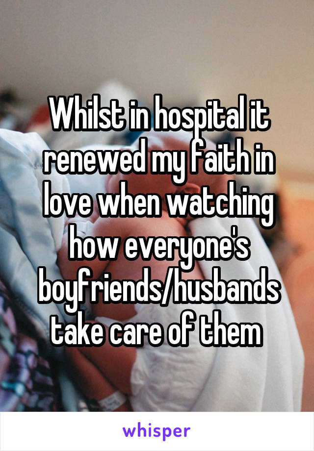 Whilst in hospital it renewed my faith in love when watching how everyone's boyfriends/husbands take care of them 
