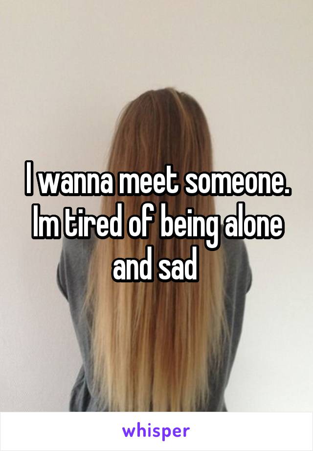 I wanna meet someone. Im tired of being alone and sad 