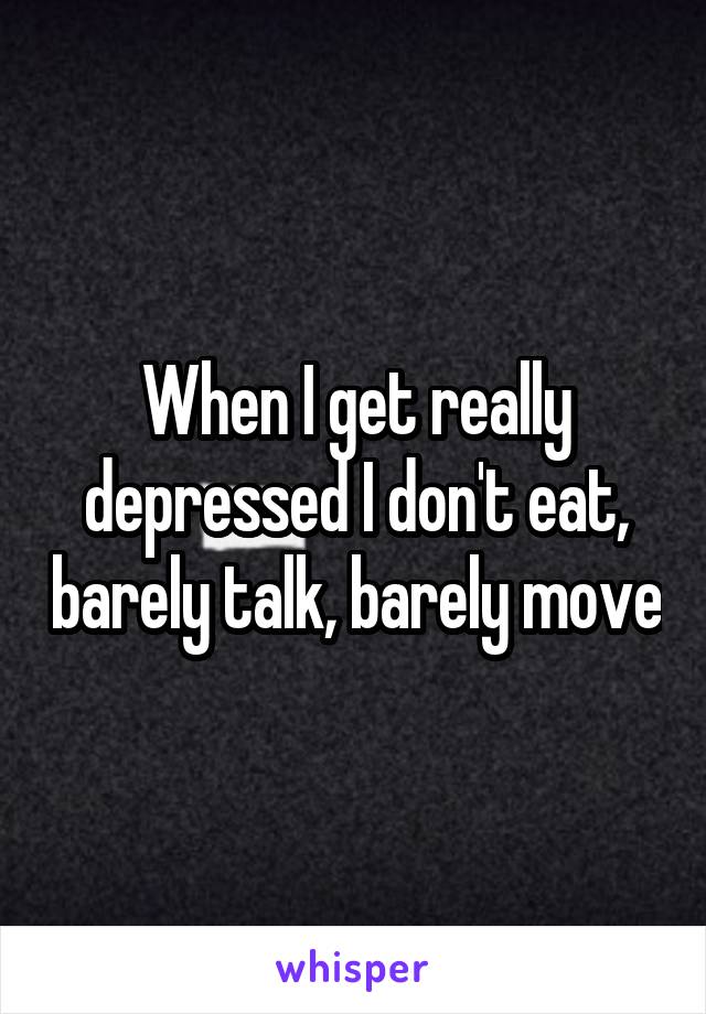 When I get really depressed I don't eat, barely talk, barely move