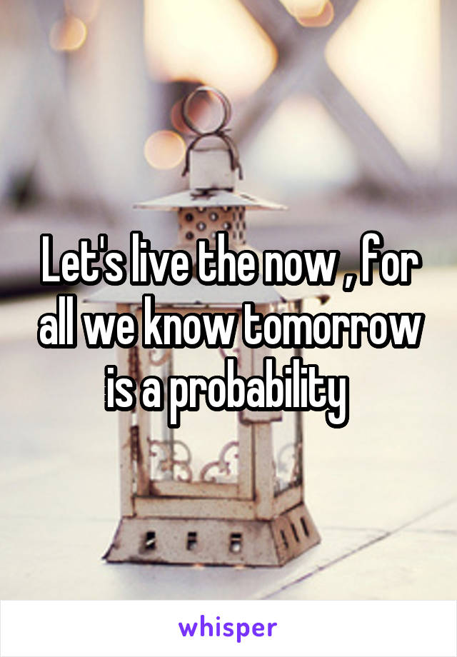 Let's live the now , for all we know tomorrow is a probability 