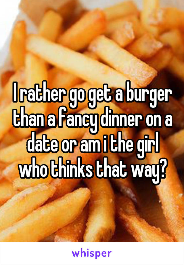 I rather go get a burger than a fancy dinner on a date or am i the girl who thinks that way?