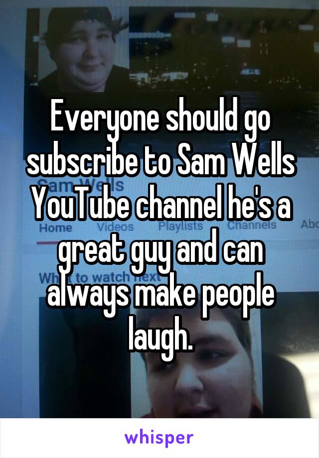 Everyone should go subscribe to Sam Wells YouTube channel he's a great guy and can always make people laugh.