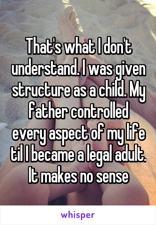 That's what I don't understand. I was given structure as a child. My father controlled every aspect of my life til I became a legal adult. It makes no sense