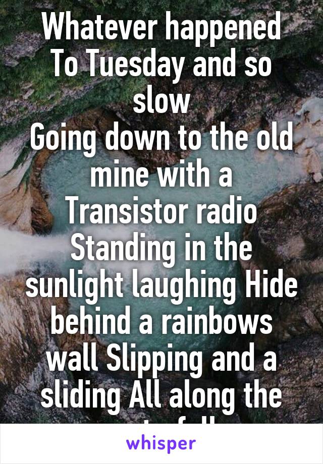 Whatever happened
To Tuesday and so slow
Going down to the old mine with a
Transistor radio
Standing in the sunlight laughing Hide behind a rainbows wall Slipping and a sliding All along the waterfall