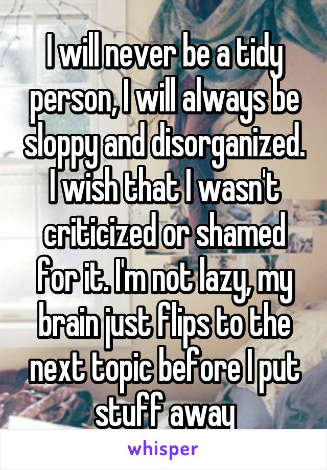 I will never be a tidy person, I will always be sloppy and disorganized. I wish that I wasn't criticized or shamed for it. I'm not lazy, my brain just flips to the next topic before I put stuff away