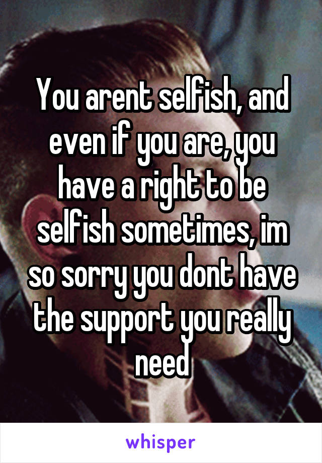 You arent selfish, and even if you are, you have a right to be selfish sometimes, im so sorry you dont have the support you really need
