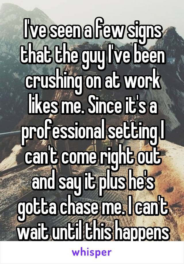 I've seen a few signs that the guy I've been crushing on at work likes me. Since it's a professional setting I can't come right out and say it plus he's gotta chase me. I can't wait until this happens