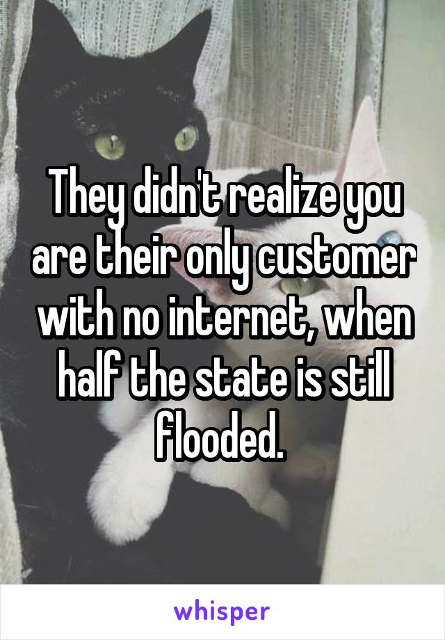 They didn't realize you are their only customer with no internet, when half the state is still flooded. 