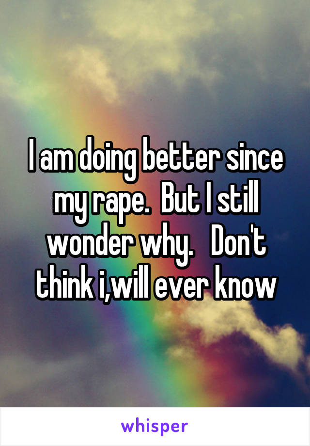 I am doing better since my rape.  But I still wonder why.   Don't think i,will ever know