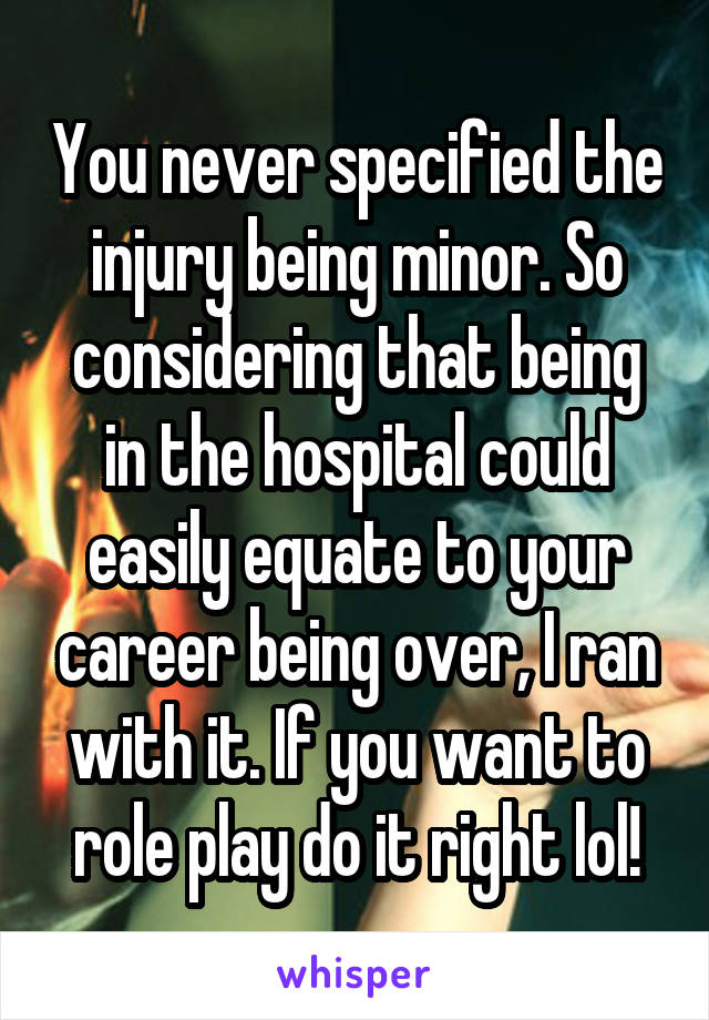 You never specified the injury being minor. So considering that being in the hospital could easily equate to your career being over, I ran with it. If you want to role play do it right lol!
