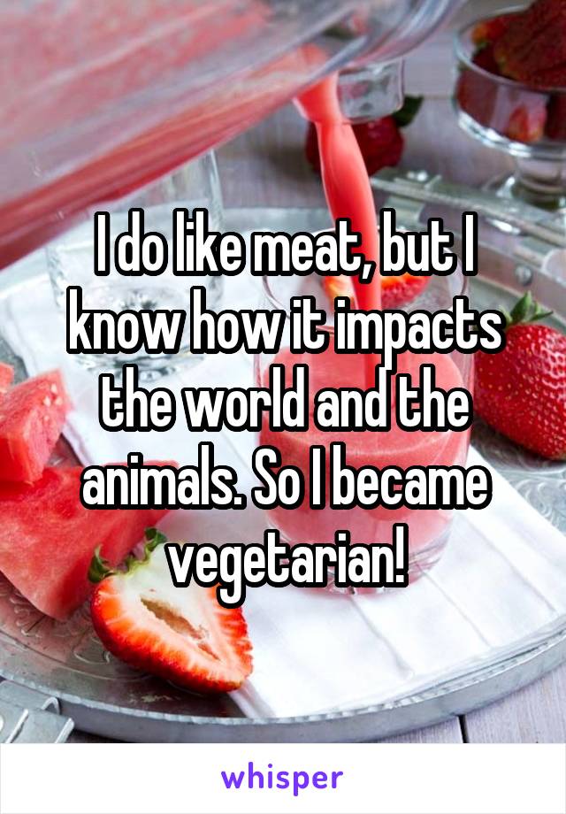 I do like meat, but I know how it impacts the world and the animals. So I became vegetarian!