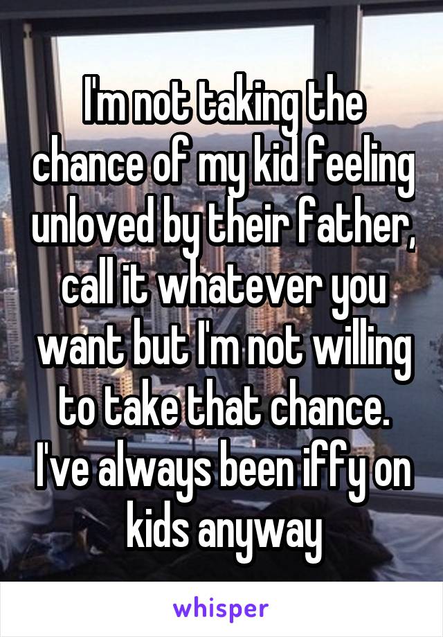 I'm not taking the chance of my kid feeling unloved by their father, call it whatever you want but I'm not willing to take that chance. I've always been iffy on kids anyway