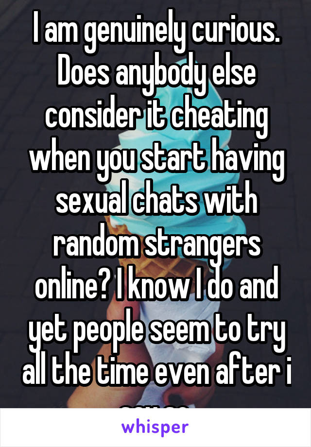 I am genuinely curious. Does anybody else consider it cheating when you start having sexual chats with random strangers online? I know I do and yet people seem to try all the time even after i say so.