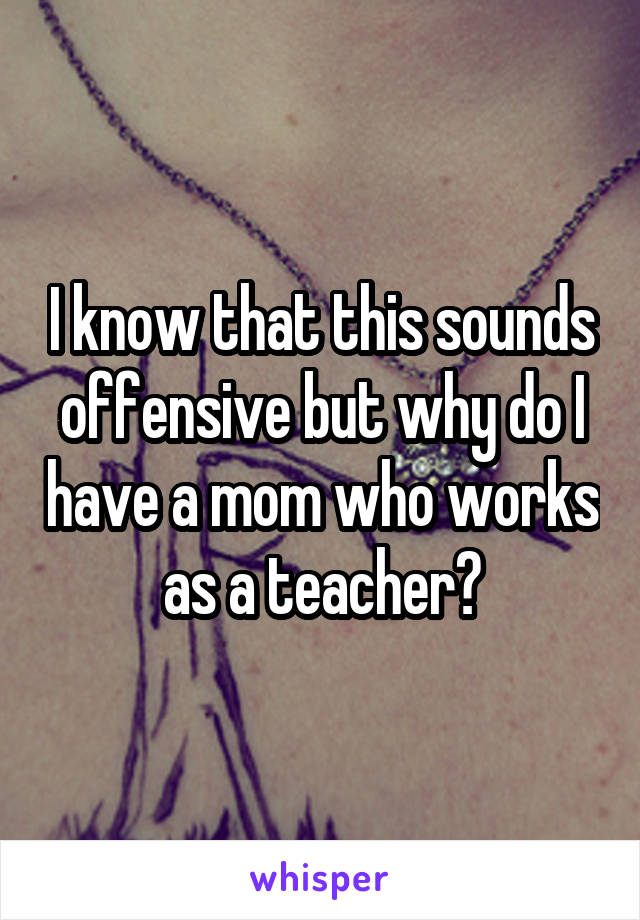 I know that this sounds offensive but why do I have a mom who works as a teacher?