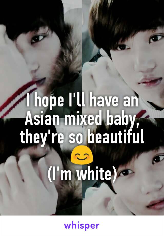 I hope I'll have an Asian mixed baby, they're so beautiful 😊
(I'm white)