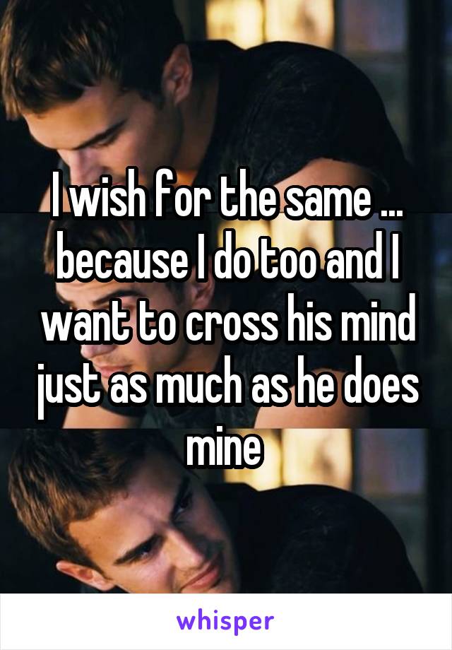 I wish for the same ... because I do too and I want to cross his mind just as much as he does mine 