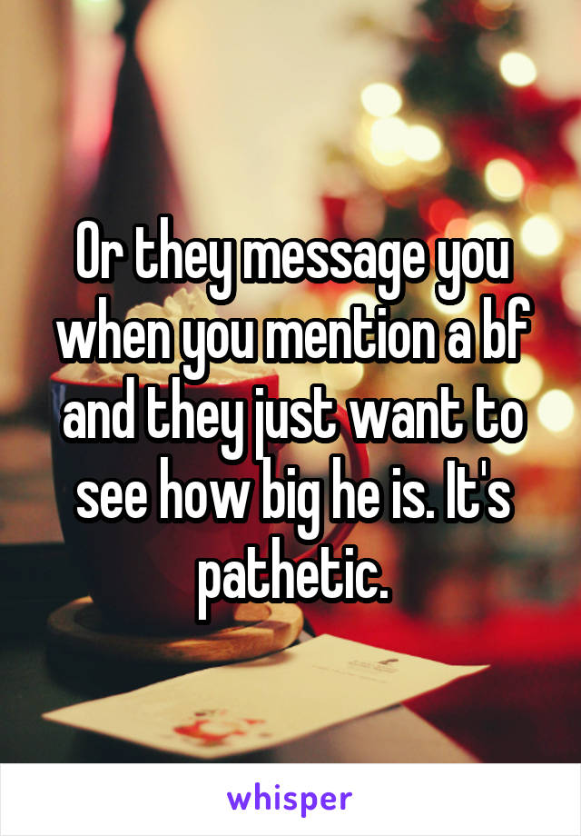 Or they message you when you mention a bf and they just want to see how big he is. It's pathetic.