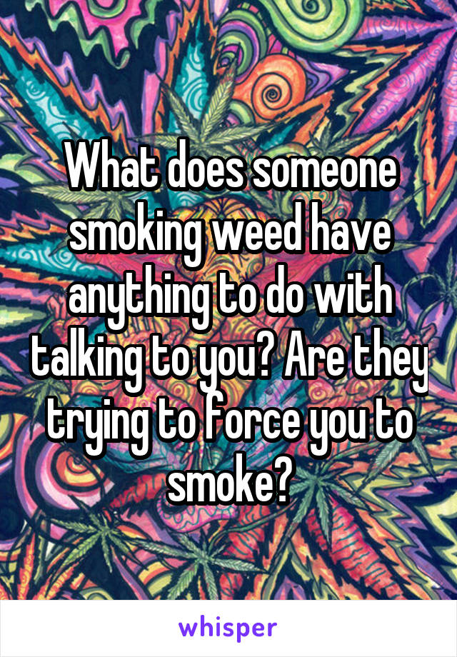 What does someone smoking weed have anything to do with talking to you? Are they trying to force you to smoke?