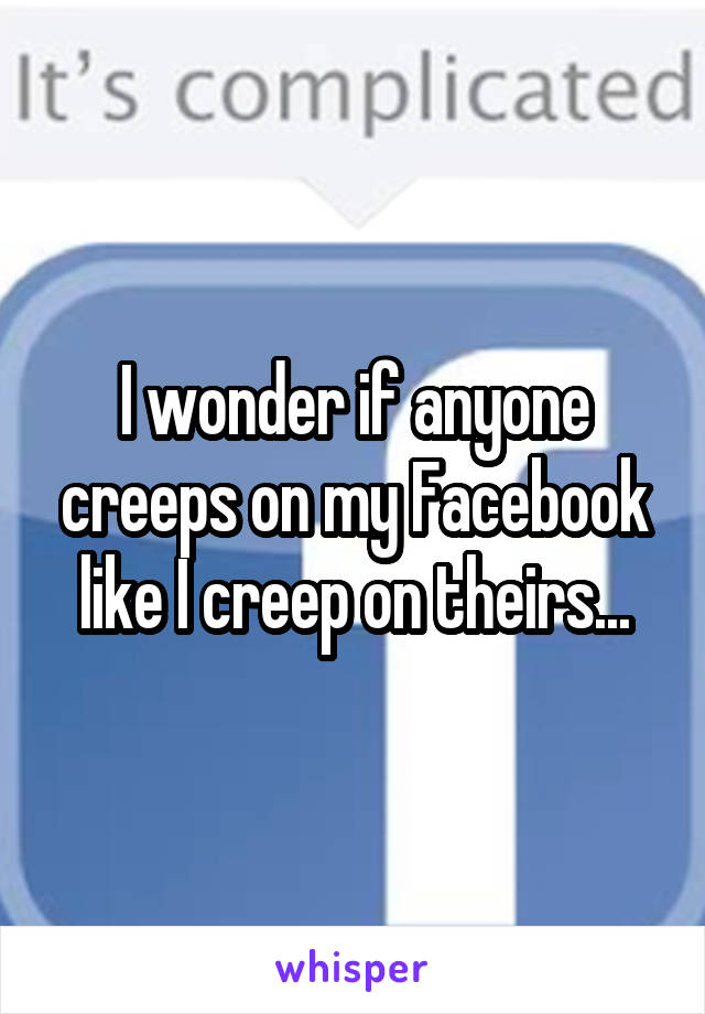 I wonder if anyone creeps on my Facebook like I creep on theirs...