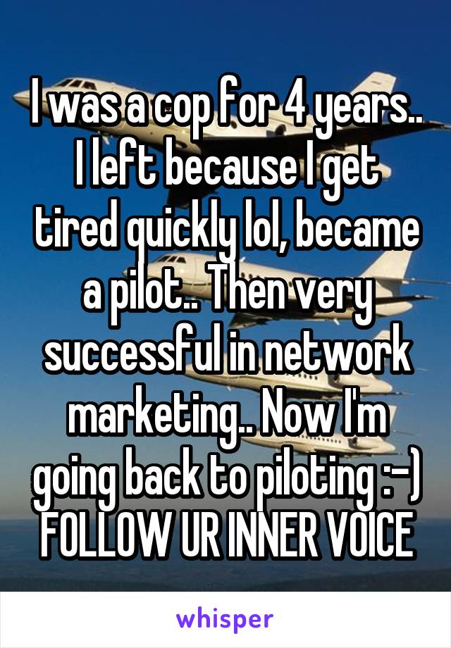 I was a cop for 4 years.. I left because I get tired quickly lol, became a pilot.. Then very successful in network marketing.. Now I'm going back to piloting :-) FOLLOW UR INNER VOICE