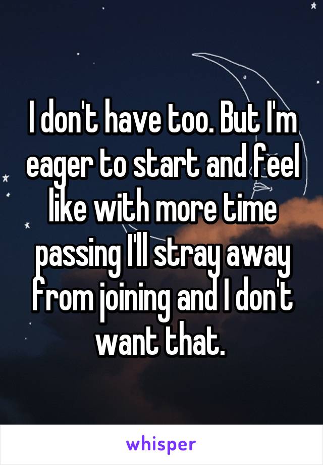 I don't have too. But I'm eager to start and feel like with more time passing I'll stray away from joining and I don't want that. 