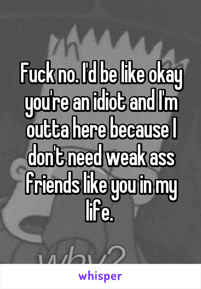 Fuck no. I'd be like okay you're an idiot and I'm outta here because I don't need weak ass friends like you in my life. 