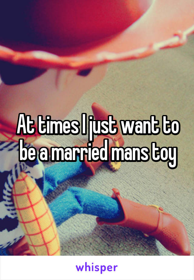 At times I just want to be a married mans toy
