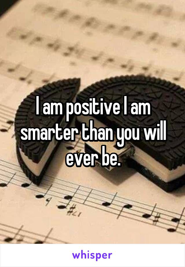 I am positive I am smarter than you will ever be.