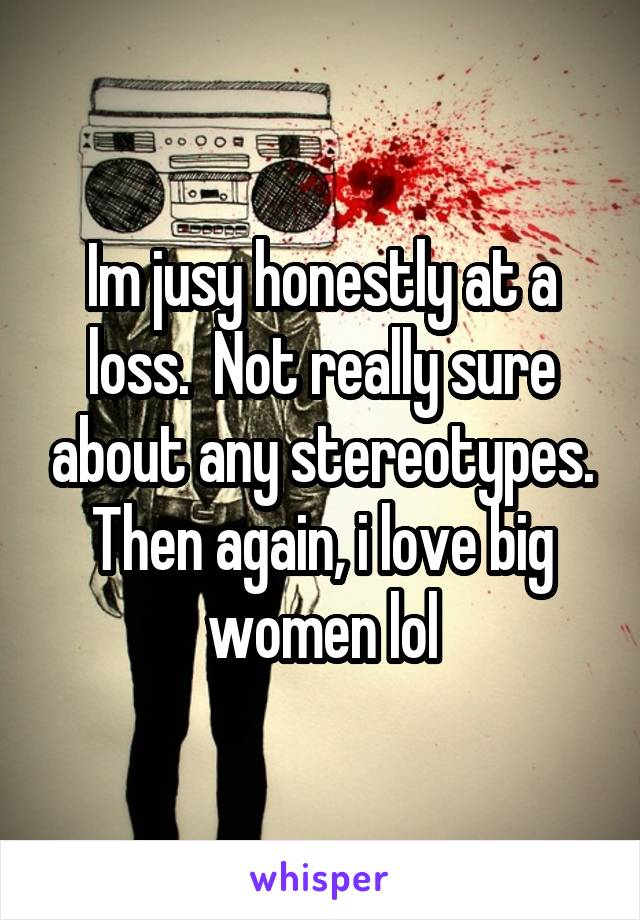 Im jusy honestly at a loss.  Not really sure about any stereotypes. Then again, i love big women lol
