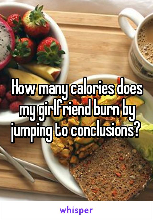 How many calories does my girlfriend burn by jumping to conclusions? 