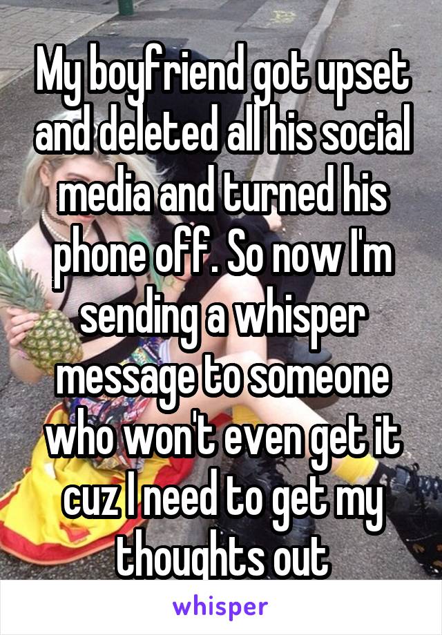 My boyfriend got upset and deleted all his social media and turned his phone off. So now I'm sending a whisper message to someone who won't even get it cuz I need to get my thoughts out