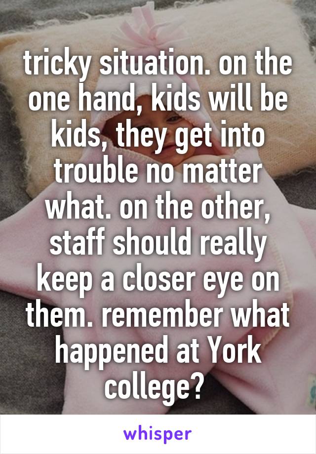 tricky situation. on the one hand, kids will be kids, they get into trouble no matter what. on the other, staff should really keep a closer eye on them. remember what happened at York college? 