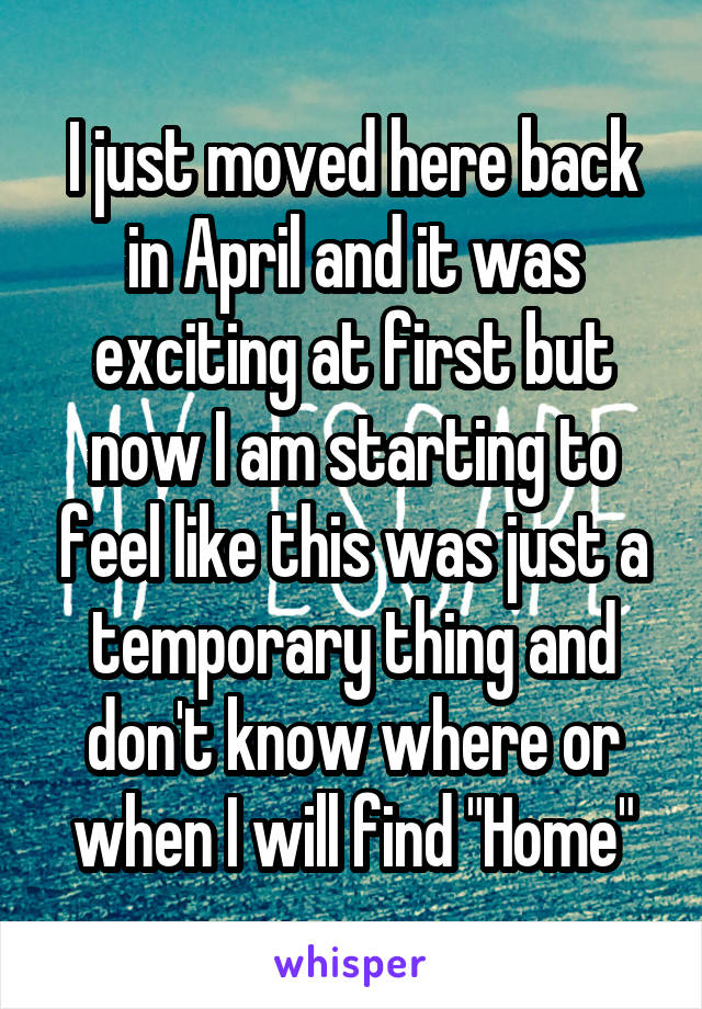 I just moved here back in April and it was exciting at first but now I am starting to feel like this was just a temporary thing and don't know where or when I will find "Home"