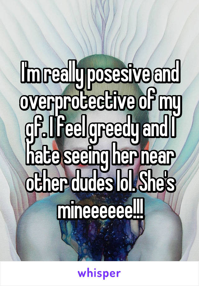 I'm really posesive and overprotective of my gf. I feel greedy and I hate seeing her near other dudes lol. She's mineeeeee!!!