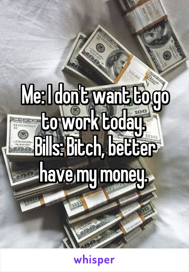Me: I don't want to go to work today. 
Bills: Bitch, better have my money. 
