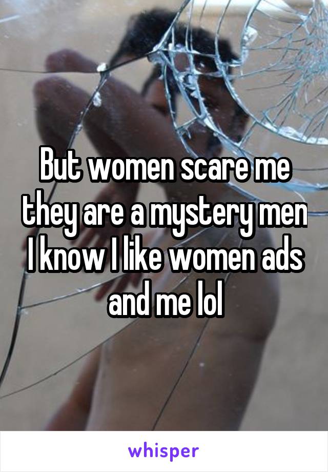 But women scare me they are a mystery men I know I like women ads and me lol