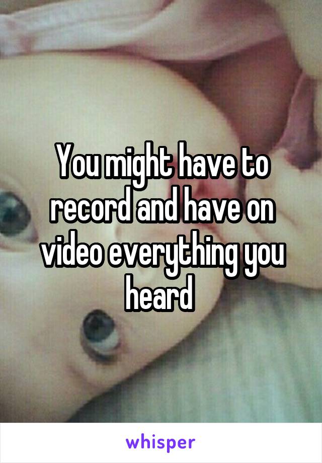 You might have to record and have on video everything you heard 