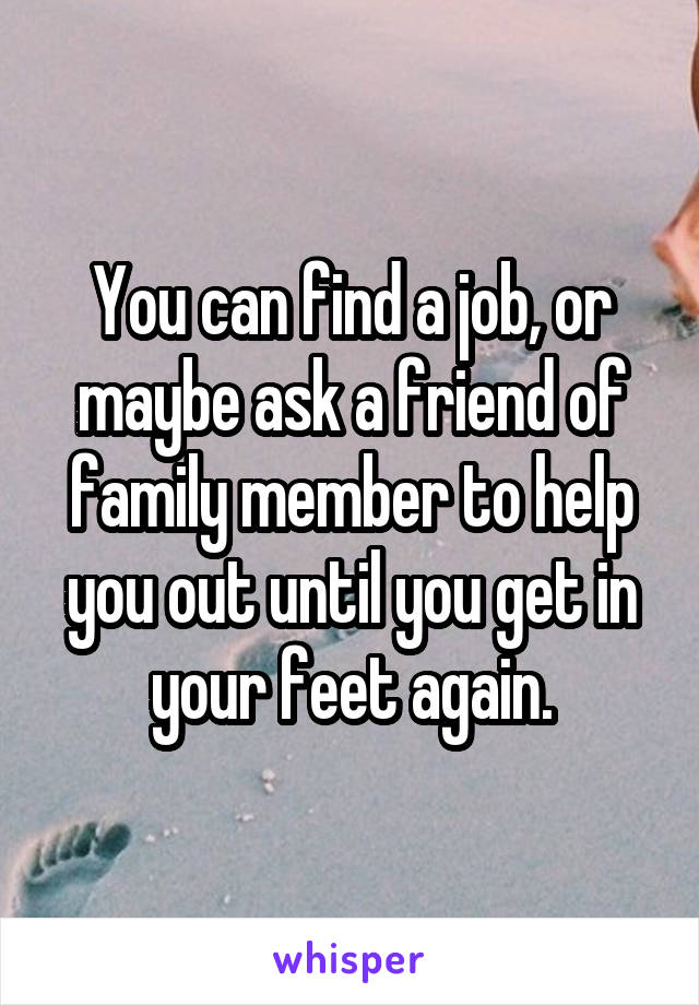 You can find a job, or maybe ask a friend of family member to help you out until you get in your feet again.