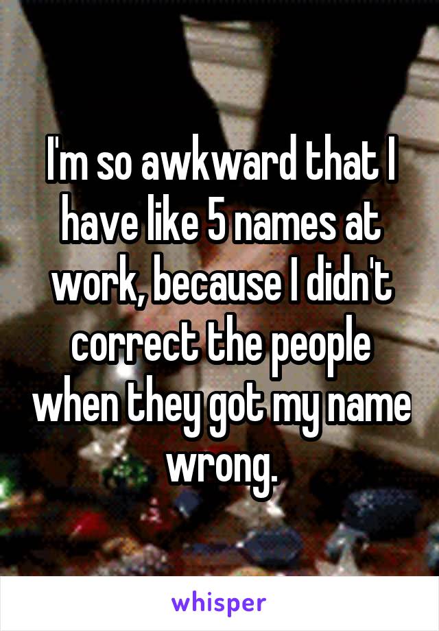 I'm so awkward that I have like 5 names at work, because I didn't correct the people when they got my name wrong.