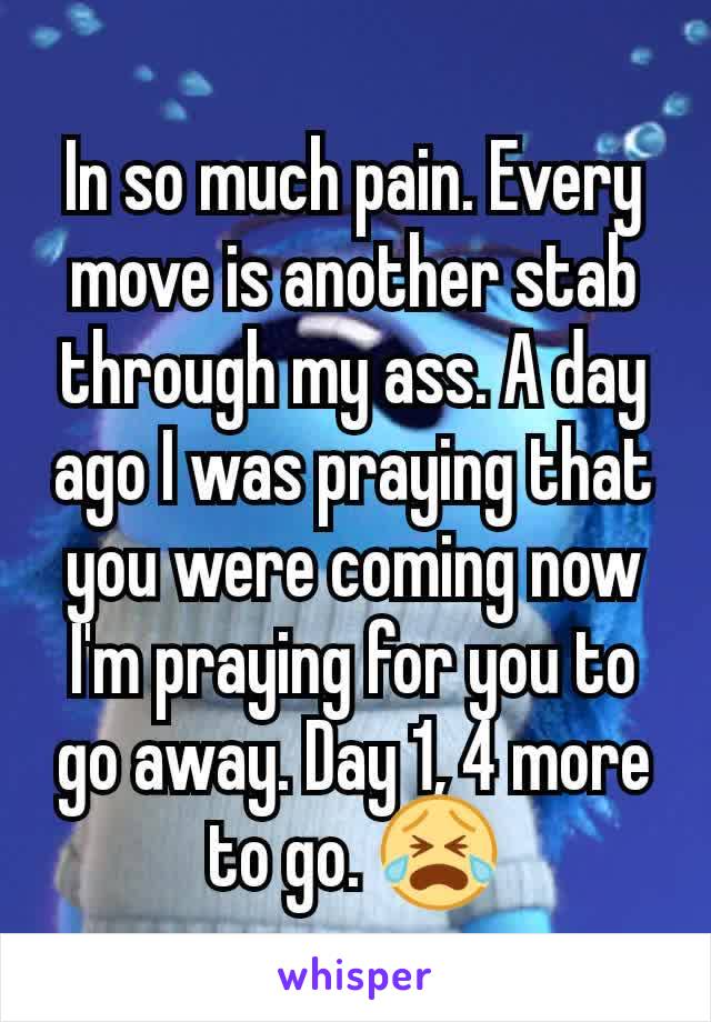 In so much pain. Every move is another stab through my ass. A day ago I was praying that you were coming now I'm praying for you to go away. Day 1, 4 more to go. 😭