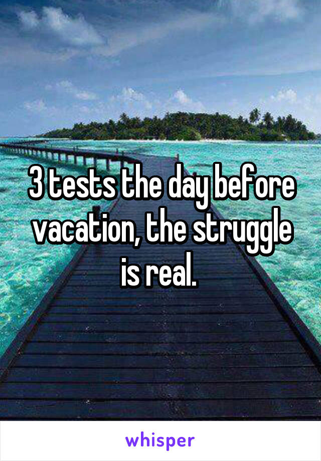 3 tests the day before vacation, the struggle is real. 