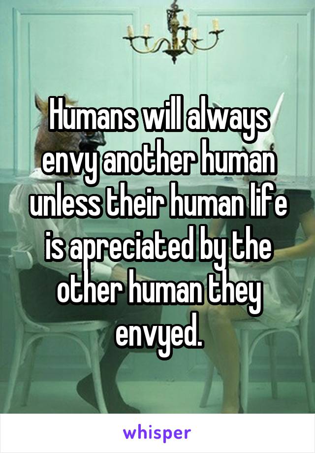 Humans will always envy another human unless their human life is apreciated by the other human they envyed.