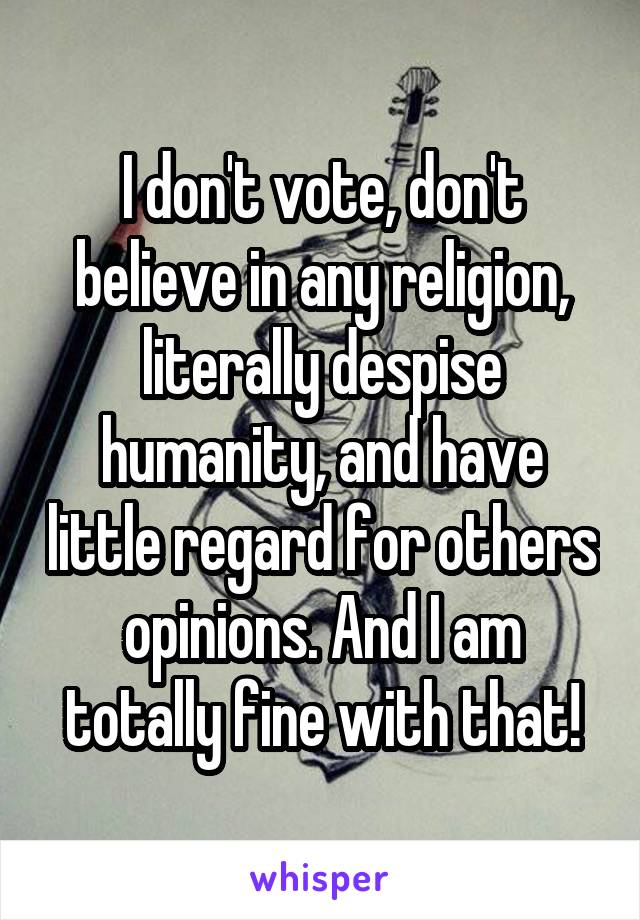 I don't vote, don't believe in any religion, literally despise humanity, and have little regard for others opinions. And I am totally fine with that!