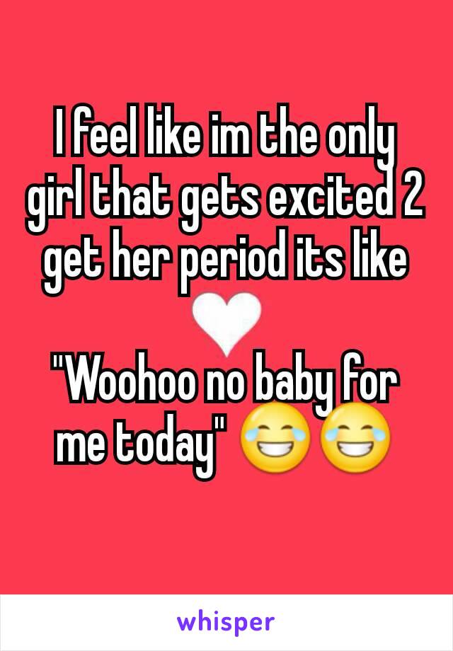 I feel like im the only girl that gets excited 2 get her period its like

"Woohoo no baby for me today" 😂😂