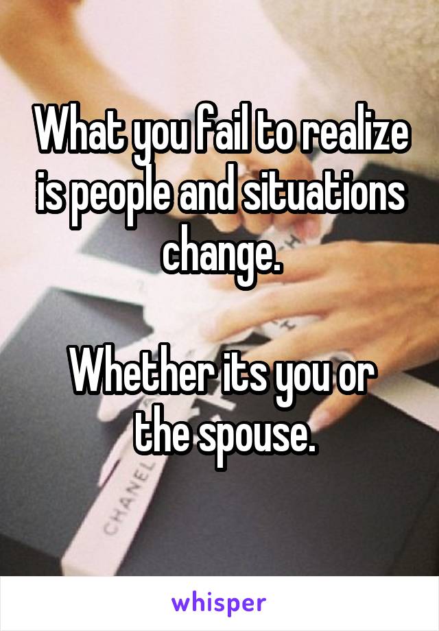 What you fail to realize is people and situations change.

Whether its you or
 the spouse.
