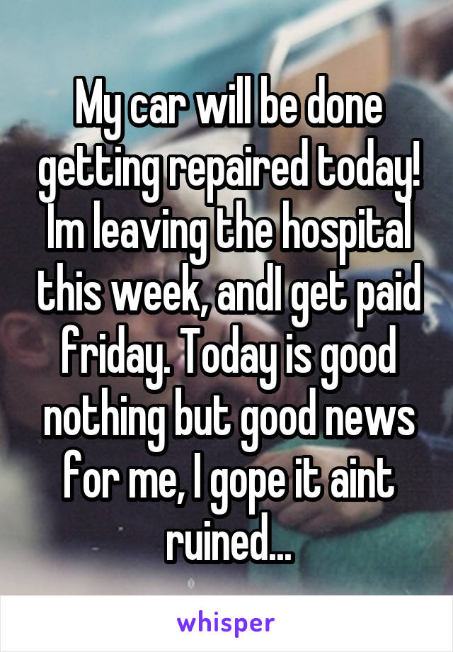 My car will be done getting repaired today! Im leaving the hospital this week, andI get paid friday. Today is good nothing but good news for me, I gope it aint ruined...