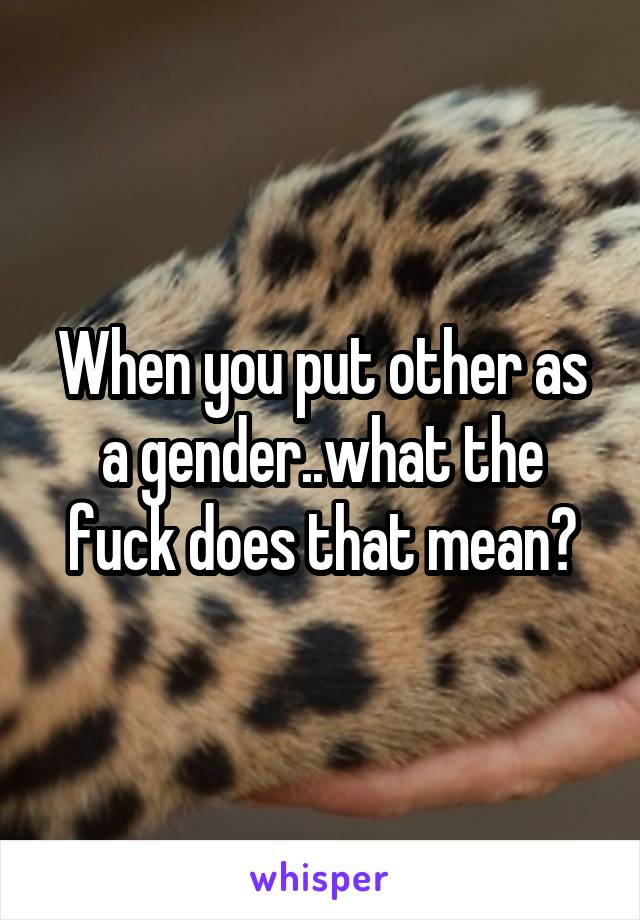 When you put other as a gender..what the fuck does that mean?