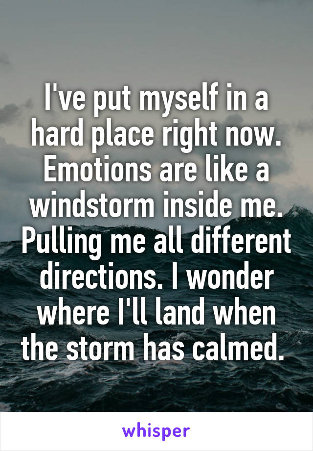 I've put myself in a hard place right now. Emotions are like a windstorm inside me. Pulling me all different directions. I wonder where I'll land when the storm has calmed. 